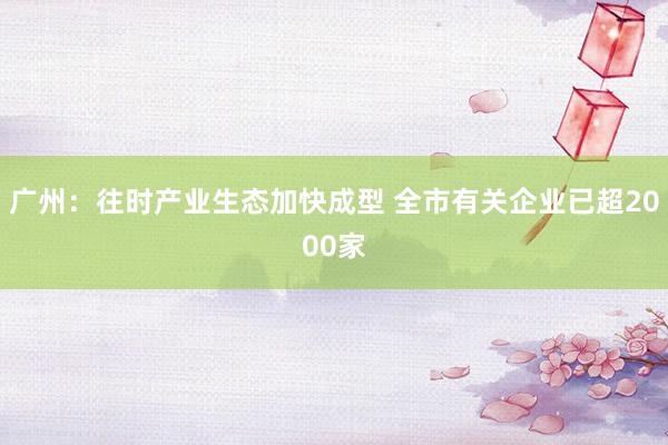 广州：往时产业生态加快成型 全市有关企业已超2000家
